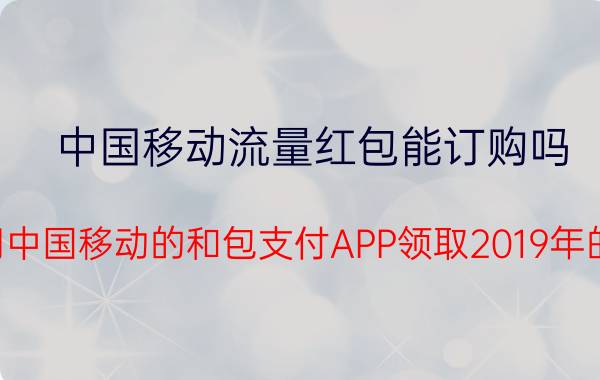 中国移动流量红包能订购吗 怎样用中国移动的和包支付APP领取2019年的红包？